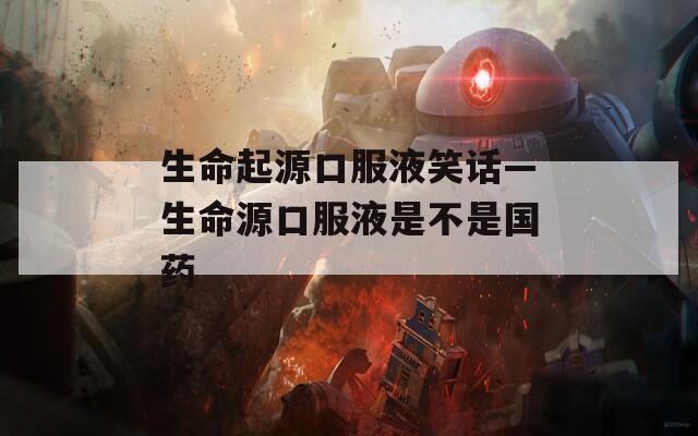 生命起源口服液笑话—生命源口服液是不是国药