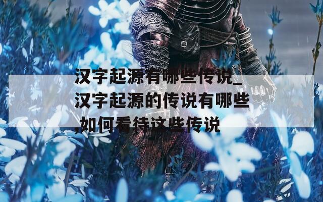 汉字起源有哪些传说_汉字起源的传说有哪些,如何看待这些传说