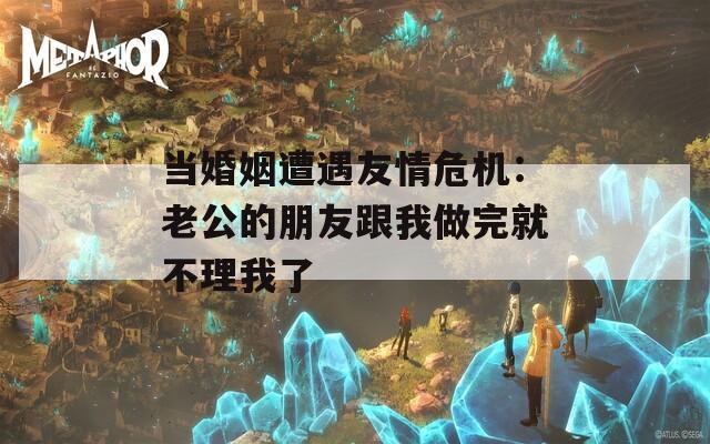 当婚姻遭遇友情危机：老公的朋友跟我做完就不理我了