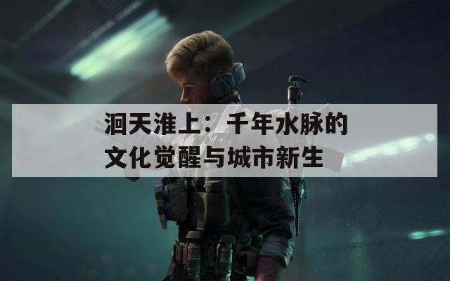 洄天淮上：千年水脉的文化觉醒与城市新生