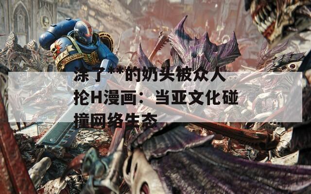 涂了**的奶头被众人抡H漫画：当亚文化碰撞网络生态