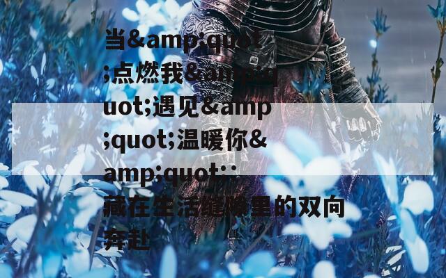 当&quot;点燃我&quot;遇见&quot;温暖你&quot;：藏在生活缝隙里的双向奔赴