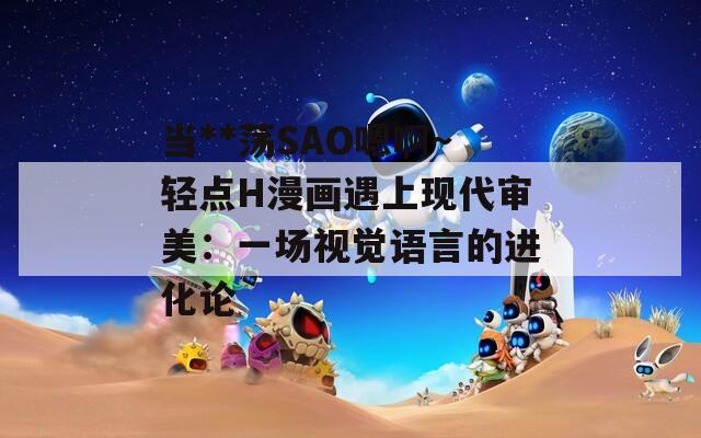 当**荡SAO嗯啊～轻点H漫画遇上现代审美：一场视觉语言的进化论