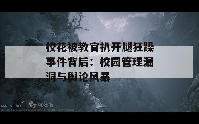 校花被教官扒开腿狂躁事件背后：校园管理漏洞与舆论风暴