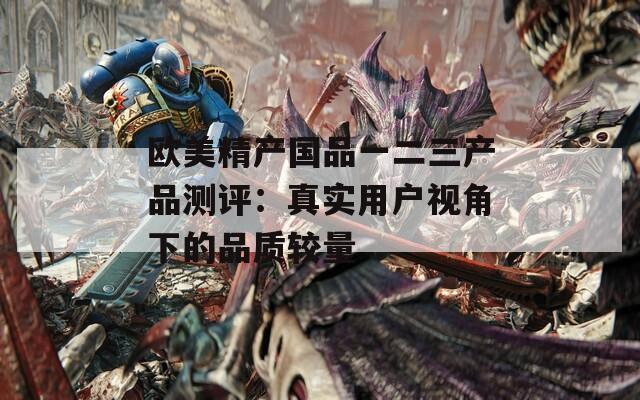 欧美精产国品一二三产品测评：真实用户视角下的品质较量