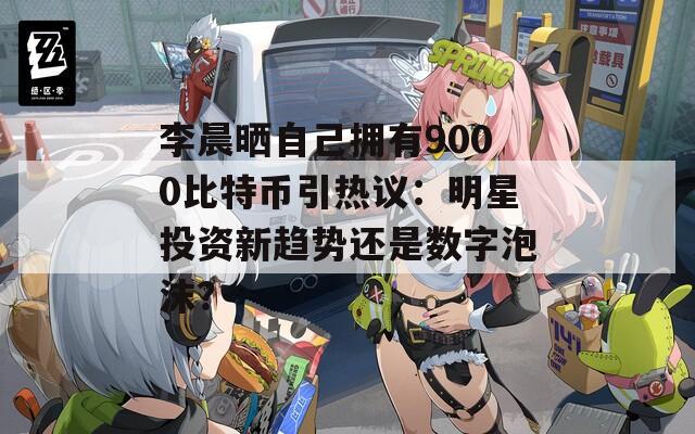李晨晒自己拥有9000比特币引热议：明星投资新趋势还是数字泡沫？