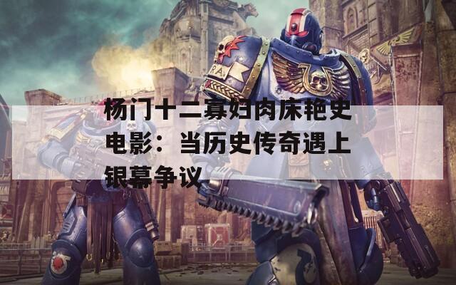 杨门十二寡妇肉床艳史电影：当历史传奇遇上银幕争议