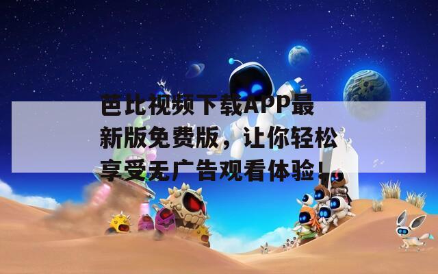 芭比视频下载APP最新版免费版，让你轻松享受无广告观看体验！