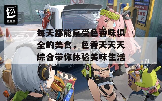 每天都能享受色香味俱全的美食，色香天天天综合带你体验美味生活！