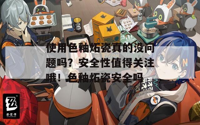 使用色釉炻瓷真的没问题吗？安全性值得关注哦！色釉炻瓷安全吗
