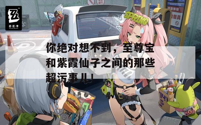 你绝对想不到，至尊宝和紫霞仙子之间的那些超污事儿！