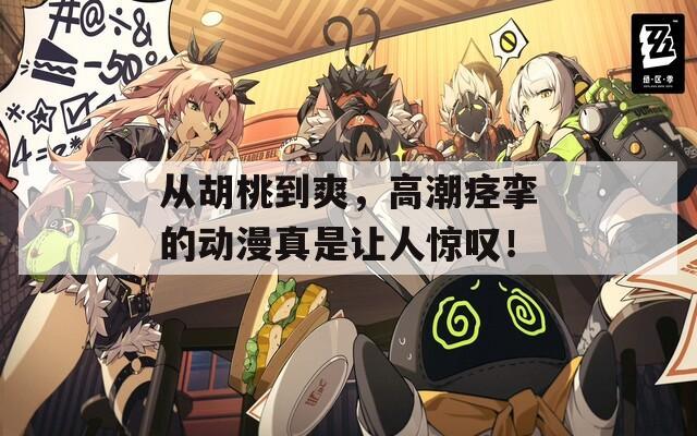 从胡桃到爽，高潮痉挛的动漫真是让人惊叹！