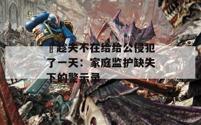 巜趁夫不在给给公侵犯了一天：家庭监护缺失下的警示录