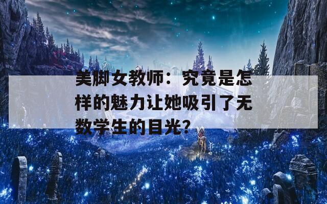 美脚女教师：究竟是怎样的魅力让她吸引了无数学生的目光？