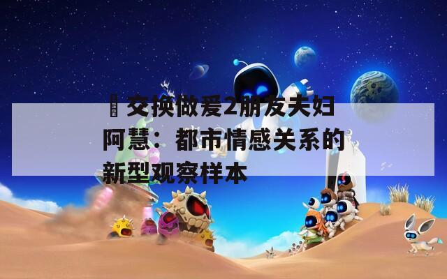 巜交换做爰2朋友夫妇阿慧：都市情感关系的新型观察样本