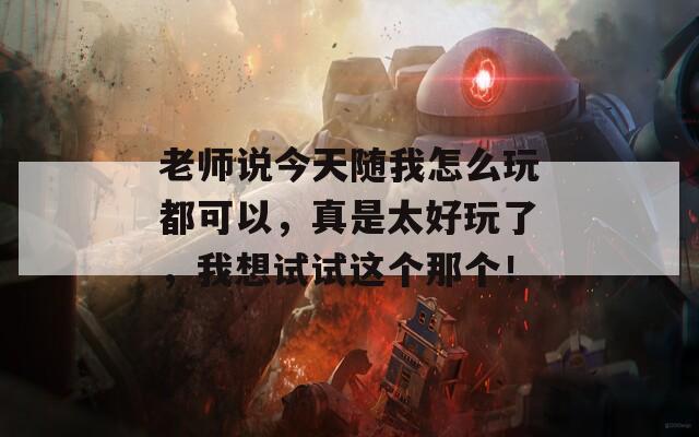 老师说今天随我怎么玩都可以，真是太好玩了，我想试试这个那个！