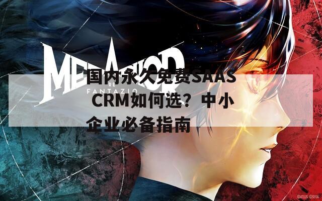 国内永久免费SAAS CRM如何选？中小企业必备指南