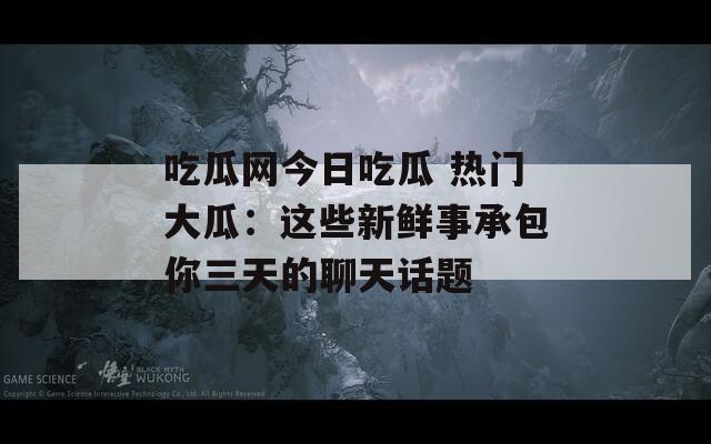 吃瓜网今日吃瓜 热门大瓜：这些新鲜事承包你三天的聊天话题