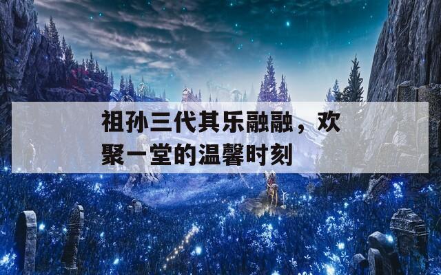 祖孙三代其乐融融，欢聚一堂的温馨时刻