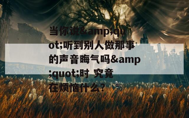 当你说&quot;听到别人做那事的声音晦气吗&quot;时 究竟在烦恼什么？