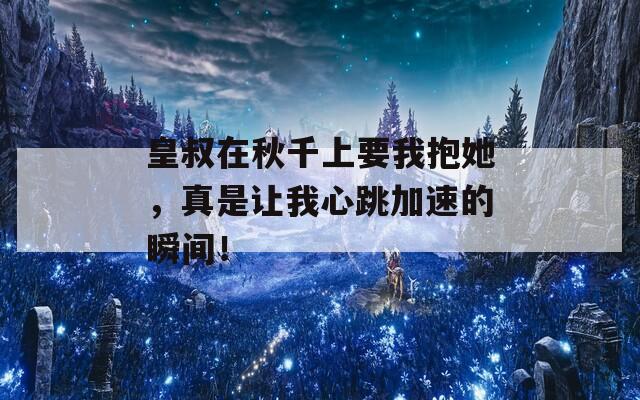 皇叔在秋千上要我抱她，真是让我心跳加速的瞬间！