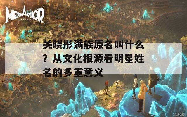 关晓彤满族原名叫什么？从文化根源看明星姓名的多重意义