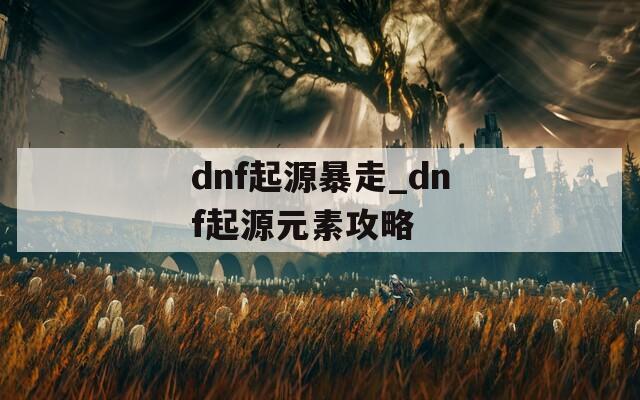 dnf起源暴走_dnf起源元素攻略