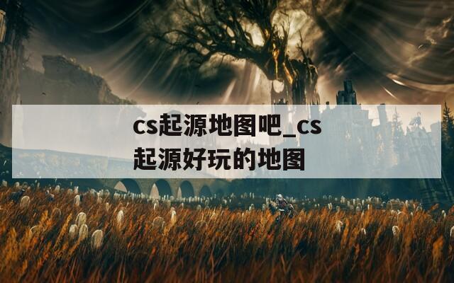 cs起源地图吧_cs起源好玩的地图