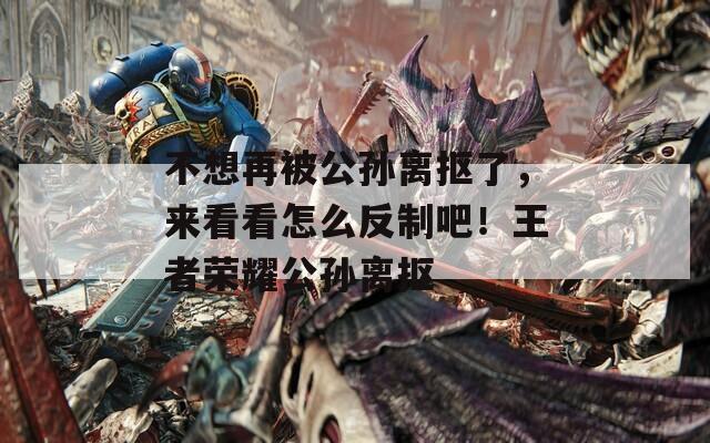 不想再被公孙离抠了，来看看怎么反制吧！王者荣耀公孙离抠