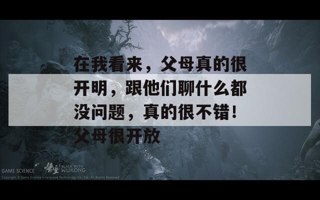 在我看来，父母真的很开明，跟他们聊什么都没问题，真的很不错！父母很开放