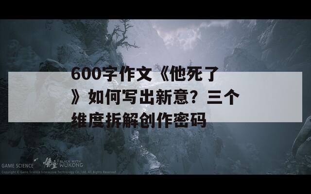 600字作文《他死了》如何写出新意？三个维度拆解创作密码