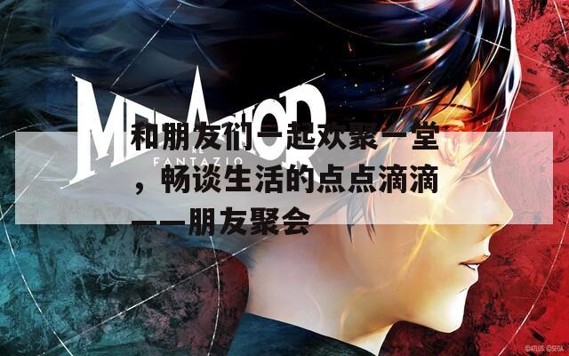 和朋友们一起欢聚一堂，畅谈生活的点点滴滴——朋友聚会