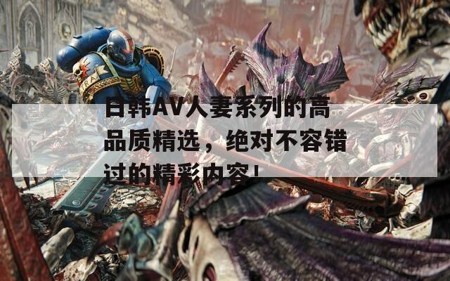 日韩AV人妻系列的高品质精选，绝对不容错过的精彩内容！