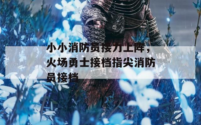 小小消防员接力上阵，火场勇士接档指尖消防员接档