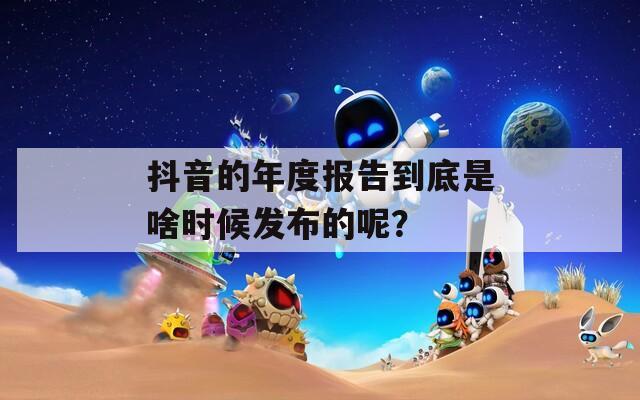 抖音的年度报告到底是啥时候发布的呢？