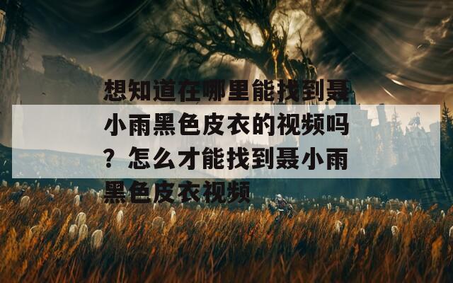 想知道在哪里能找到聂小雨黑色皮衣的视频吗？怎么才能找到聂小雨黑色皮衣视频