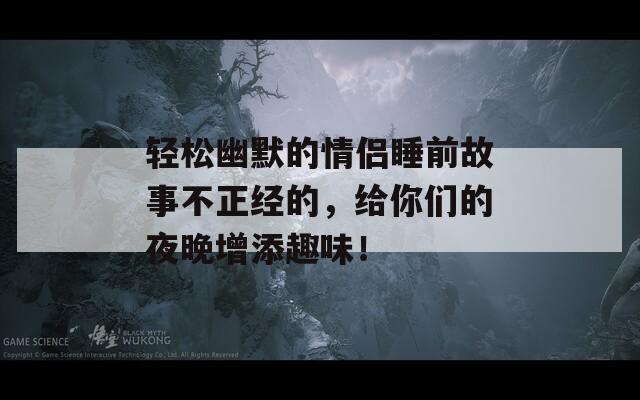 轻松幽默的情侣睡前故事不正经的，给你们的夜晚增添趣味！