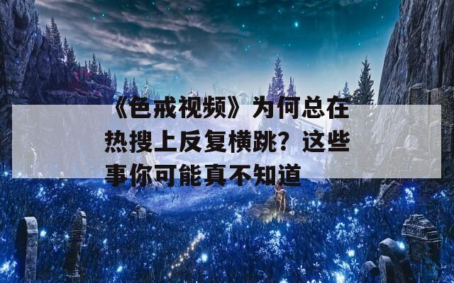 《色戒视频》为何总在热搜上反复横跳？这些事你可能真不知道