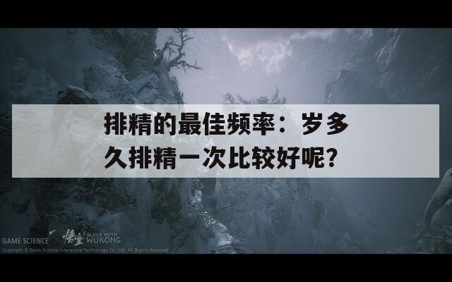 排精的最佳频率：岁多久排精一次比较好呢？