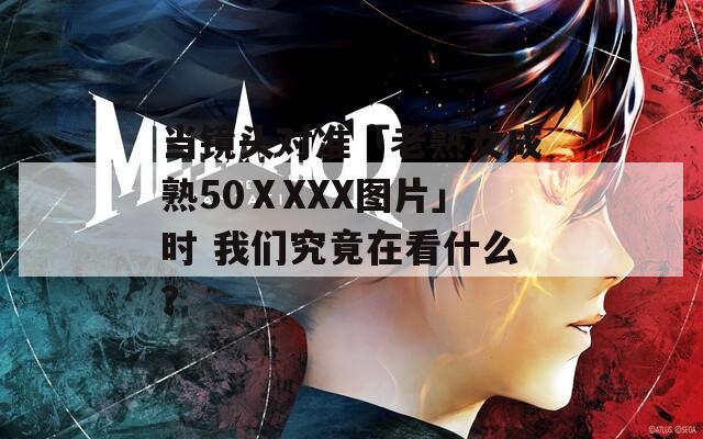 当镜头对准「老熟女成熟50ⅩXXX图片」时 我们究竟在看什么？