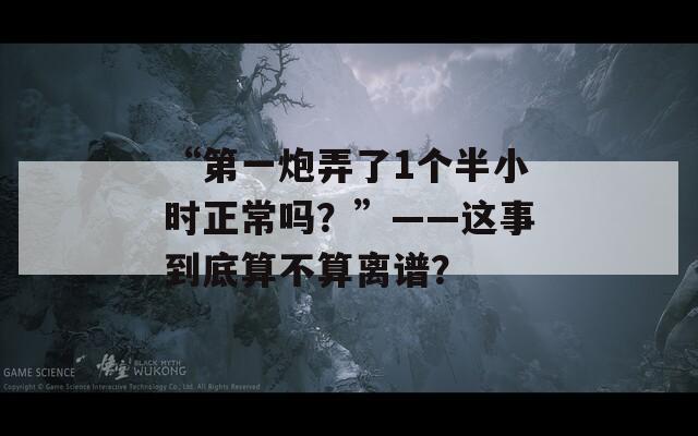 “第一炮弄了1个半小时正常吗？”——这事到底算不算离谱？