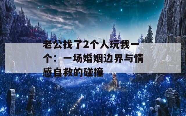 老公找了2个人玩我一个：一场婚姻边界与情感自救的碰撞