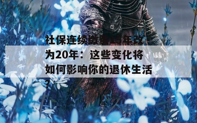 社保连续缴费15年改为20年：这些变化将如何影响你的退休生活？