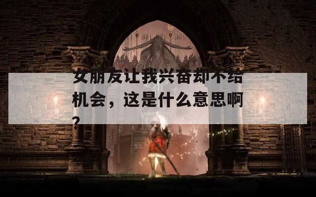 女朋友让我兴奋却不给机会，这是什么意思啊？