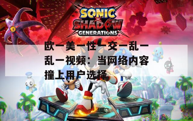 欧一美一性一交一乱一乱一视频：当网络内容撞上用户选择