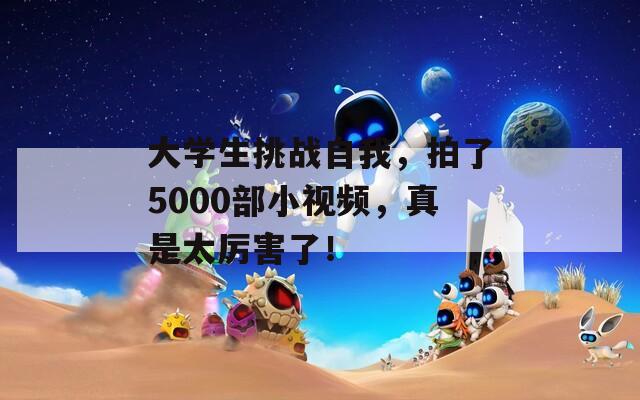 大学生挑战自我，拍了5000部小视频，真是太厉害了！