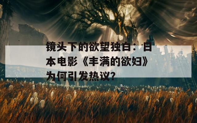 镜头下的欲望独白：日本电影《丰满的欲妇》为何引发热议？