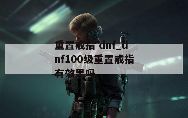 重置戒指 dnf_dnf100级重置戒指有效果吗