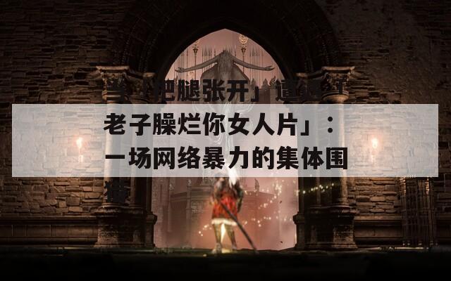 当「把腿张开」遭遇「老子臊烂你女人片」：一场网络暴力的集体围猎