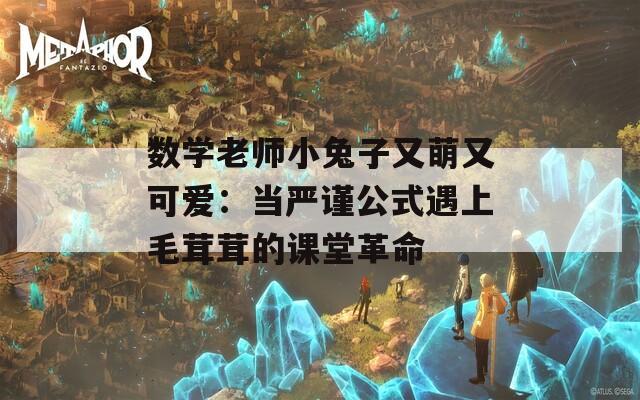 数学老师小兔子又萌又可爱：当严谨公式遇上毛茸茸的课堂革命